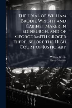 Trial of William Brodie Wright and Cabinet Maker in Edinburgh and of George Smith Grocer There Before the High Court of Justiciary