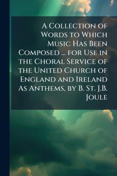 Collection of Words to Which Music Has Been Composed ... for Use in the Choral Service of the United Church of England and Ireland As Anthems by B. St. J.B. Joule