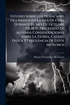Estudio Sobre Los Huracanes Ocurridos En La Isla De Cuba Durante El Mes De Octubre De 1870. Precedido De Algunas Consideraciones Sobre La TeorÃ-a Causas Ã&#137;poca Y Frecuencia De Estos Meteoros