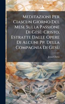 Meditazioni Per Ciascun Giorno Del Mese Sulla Passione Di GesÃ¹ Cristo Estratte Dalle Opere Di Alcuni Pp. Della Compagnia Di GesÃ¹