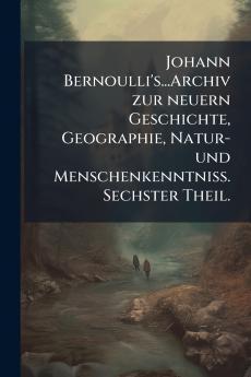 Johann Bernoulli's...Archiv zur neuern Geschichte Geographie Natur- und MenschenkenntniÃ&#159;. Sechster Theil.