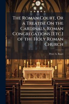 Roman Court Or a Treatise On the Cardinals Roman Congregations [Etc.] of the Holy Roman Church