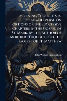 Morning Thoughts in Prose and Verse On Portions of the Successive Chapters in the Gospel of St. Mark by the Author of Morning Thoughts On the Gospel of St. Matthew