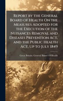 Report by the General Board of Health On the Measures Adopted for the Execution of the Nuisances Removal and Diseases Prevention Act and the Public Health Act Up to July 1849
