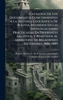 Catàlogo De Los Documentos Concernientes a La Historia Geogràfica De Bolivia Reunidos En Las Investigaciones Practicadas En Diferentes Archivos Y Remitidos Al Ministerio De Relaciones Exteriores 1886-1889