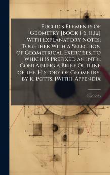 Euclid's Elements of Geometry [Book 1-6 1112] With Explanatory Notes; Together With a Selection of Geometrical Exercises. to Which Is Prefixed an Intr. Containing a Brief Outline of the History of Geometry. by R. Potts. [With] Appendix