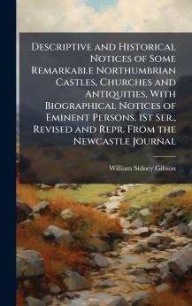 Descriptive and Historical Notices of Some Remarkable Northumbrian Castles Churches and Antiquities With Biographical Notices of Eminent Persons. 1St Ser. Revised and Repr. From the Newcastle Journal