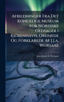 Afbildninger Fra Det Kongelige Museum for Nordiske Oldsager I Kjöbenhavn Ordnede Og Forklarede Af J.J.a. Worsaae
