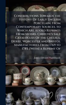 Contributions Towards the History Of Early English Porcelain From Contemporary Sources. to Which Are Added Reprints From Messrs. Christie's Sale Catalogues Of the Chelsea Derby Worcester and Bristol Manufactories From 1769 to 1785. [With] a Reprint Of