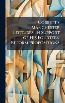 Cobbett's Manchester Lectures in Support of His Fourteen Reform Propositions