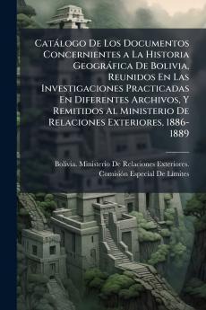 Catàlogo De Los Documentos Concernientes a La Historia Geogràfica De Bolivia Reunidos En Las Investigaciones Practicadas En Diferentes Archivos Y Remitidos Al Ministerio De Relaciones Exteriores 1886-1889