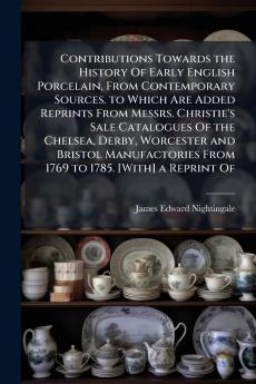 Contributions Towards the History Of Early English Porcelain From Contemporary Sources. to Which Are Added Reprints From Messrs. Christie's Sale Catalogues Of the Chelsea Derby Worcester and Bristol Manufactories From 1769 to 1785. [With] a Reprint Of