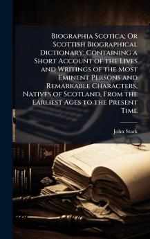 Biographia Scotica; Or Scottish Biographical Dictionary; Containing a Short Account of the Lives and Writings of the Most Eminent Persons and Remarkable Characters Natives of Scotland From the Earliest Ages to the Present Time