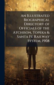 Illustrated Biographical Directory of Officials of the Atchison Topeka & Santa Fe Railway System 1908