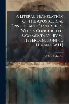 Literal Translation of the Apostolical Epistles and Revelation With a Concurrent Commentary [By W. Heberden Signing Himself W.H.]