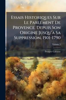 Essais Historiques Sur Le Parlement De Provence Depuis Son Origine Jusqu'Ã Sa Suppression 1501-1790