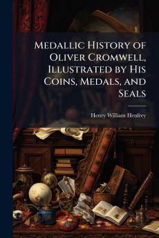 Medallic History of Oliver Cromwell Illustrated by His Coins Medals and Seals