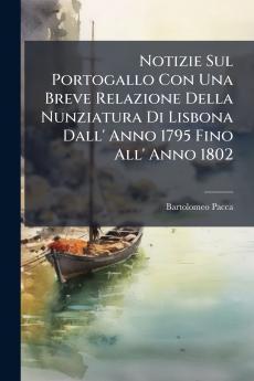 Notizie Sul Portogallo Con Una Breve Relazione Della Nunziatura Di Lisbona Dall' Anno 1795 Fino All' Anno 1802