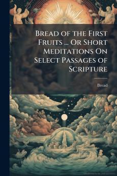 Bread of the First Fruits ... Or Short Meditations On Select Passages of Scripture