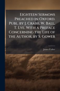 Eighteen Sermons Preached in Oxford. Publ. by J. Crabb W. Ball T. Lye. With a Preface Concerning the Life of the Author by S. Gower
