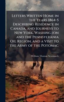 Letters Written Home in the Years 1864-5 Describing Residence in Canada and Journeys to New York Washington and the Pennsylvania Oil Region and a Visit to the Army of the Potomac