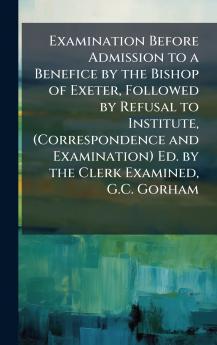 Examination Before Admission to a Benefice by the Bishop of Exeter Followed by Refusal to Institute (Correspondence and Examination) Ed. by the Clerk Examined G.C. Gorham