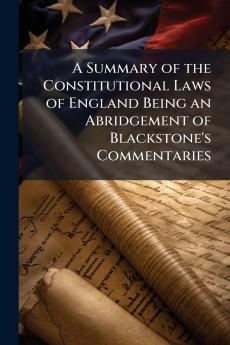 Summary of the Constitutional Laws of England Being an Abridgement of Blackstone's Commentaries