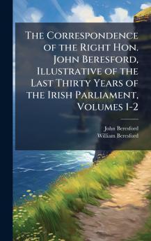 Correspondence of the Right Hon. John Beresford Illustrative of the Last Thirty Years of the Irish Parliament Volumes 1-2