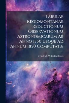 Tabulae Regiomontanae Reductionum Observationum Astronomicarum Ab Anno 1750 Usque Ad Annum 1850 ComputatÃ]