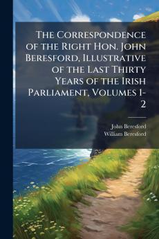 Correspondence of the Right Hon. John Beresford Illustrative of the Last Thirty Years of the Irish Parliament Volumes 1-2