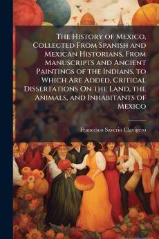 History of Mexico Collected From Spanish and Mexican Historians From Manuscripts and Ancient Paintings of the Indians to Which Are Added Critical Dissertations On the Land the Animals and Inhabitants of Mexico