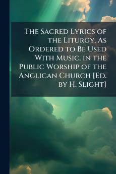 Sacred Lyrics of the Liturgy As Ordered to Be Used With Music in the Public Worship of the Anglican Church [Ed. by H. Slight]