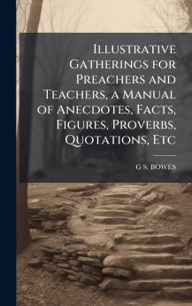 Illustrative Gatherings for Preachers and Teachers a Manual of Anecdotes Facts Figures Proverbs Quotations Etc