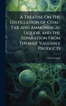 Treatise On the Distillation of Coal-Tar and Ammoniacal Liquor and the Separation From Them of Valuable Products