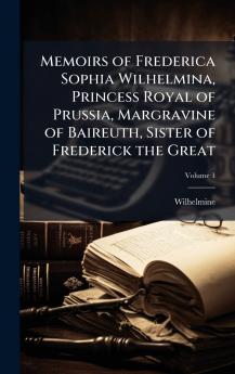 Memoirs of Frederica Sophia Wilhelmina Princess Royal of Prussia Margravine of Baireuth Sister of Frederick the Great