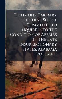 Testimony Taken by the Joint Select Committee to Inquire Into the Condition of Affairs in the Late Insurrectionary States. Alabama Volume Ii