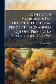 Les Officiers Municipaux Des Neufchâtel-En-Bray Pendant Les 25 AnnÃ(c)es Qui Ont PrÃ(c)cÃ(c)dÃ(c) La Revolution 1766-1790