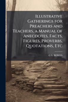 Illustrative Gatherings for Preachers and Teachers a Manual of Anecdotes Facts Figures Proverbs Quotations Etc