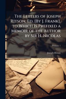 Letters of Joseph Ritson Ed. [By J. Frank]. to Which Is Prefixed a Memoir of the Author by Sir H. Nicolas