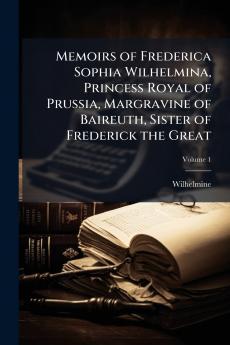 Memoirs of Frederica Sophia Wilhelmina Princess Royal of Prussia Margravine of Baireuth Sister of Frederick the Great