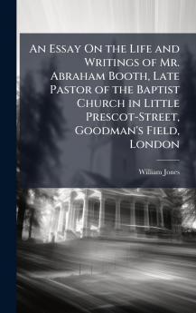 Essay On the Life and Writings of Mr. Abraham Booth Late Pastor of the Baptist Church in Little Prescot-Street Goodman's Field London