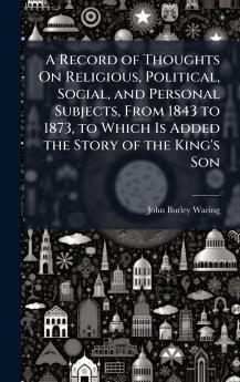 Record of Thoughts On Religious Political Social and Personal Subjects From 1843 to 1873 to Which Is Added the Story of the King's Son
