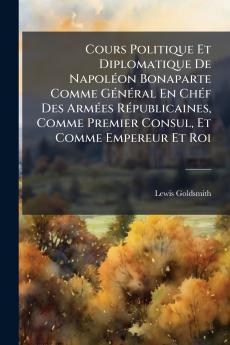 Cours Politique Et Diplomatique De NapolÃ(c)on Bonaparte Comme GÃ(c)nÃ(c)ral En ChÃ(c)f Des ArmÃ(c)es RÃ(c)publicaines Comme Premier Consul Et Comme Empereur Et Roi
