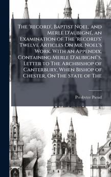 'record' Baptist Noel and Merle D'aubignÃ(c) an Examination of The 'record's' Twelve Articles On Mr. Noel's Work. With an Appendix Containing Merle D'aubignÃ(c)'s Letter to The Archbishop of Canterbury When Bishop of Chester On The State of The