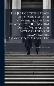 Justice of the Peace and Parish Officer Comprising the Law Relative to Their Several Duties With All the Necessry Forms of Commitments Convictions Orders Etc