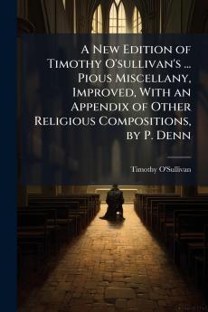 New Edition of Timothy O'sullivan's ... Pious Miscellany Improved With an Appendix of Other Religious Compositions by P. Denn