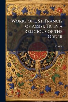 Works of ... St. Francis of Assisi Tr. by a Religious of the Order