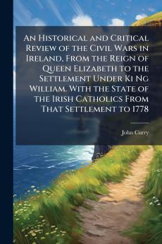 Historical and Critical Review of the Civil Wars in Ireland From the Reign of Queen Elizabeth to the Settlement Under Ki Ng William. With the State of the Irish Catholics From That Settlement to 1778