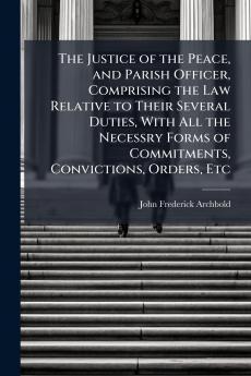 Justice of the Peace and Parish Officer Comprising the Law Relative to Their Several Duties With All the Necessry Forms of Commitments Convictions Orders Etc