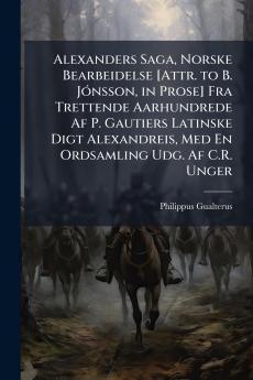 Alexanders Saga Norske Bearbeidelse [Attr. to B. JÃ3nsson in Prose] Fra Trettende Aarhundrede Af P. Gautiers Latinske Digt Alexandreis Med En Ordsamling Udg. Af C.R. Unger
